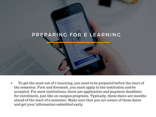 PREPARING FOR E LEARNING
To get the most out of e Learning, you need to be prepared before the start of
the semester. First and foremost, you must apply to the institution and be
accepted. For most institutions, there are application and payment deadlines
for enrollment, just like on campus programs. Typically, these dates are months
ahead of the start of a semester. Make sure that you are aware of these dates
and get your information submitted early.
 