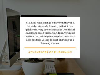 ADVANTAGES OF E LEARNING
At a time when change is faster than ever, a
key advantage of e learning is that it has
quicker delivery cycle times than traditional
classroom-based instruction. E learning cuts
down on the training time required because: it
does not take as long to start and wrap up a
learning session.
 