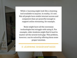 E LEARNING DISADVANTAGES
While e-learning might look like a learning
tool available to anyone, in reality, it’s not.
Not all people have stable internet access and
computers that are powerful enough to
support online streaming, for example.
Some might have all the necessary
technologies but struggle with using it. For
example, older students might find it hard to
master all the newest tech gigs. This problem,
however, can be solved by offering them some
proper tutorials.
 