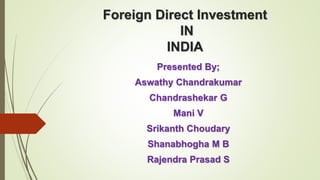 Foreign Direct Investment 
IN 
INDIA 
Presented By; 
Aswathy Chandrakumar 
Chandrashekar G 
Mani V 
Srikanth Choudary 
Shanabhogha M B 
Rajendra Prasad S 
 