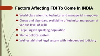 Factors Affecting FDI To Come In INDIA 
 World class scientific, technical and managerial manpower 
 Cheap and abundant availability of technical manpower at 
various level of skills 
 Large English speaking population 
 Stable political system 
 Well-established legal system with independent judiciary 
 