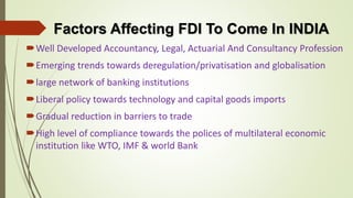 Factors Affecting FDI To Come In INDIA 
Well Developed Accountancy, Legal, Actuarial And Consultancy Profession 
Emerging trends towards deregulation/privatisation and globalisation 
large network of banking institutions 
Liberal policy towards technology and capital goods imports 
Gradual reduction in barriers to trade 
High level of compliance towards the polices of multilateral economic 
institution like WTO, IMF & world Bank 
 
