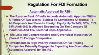 Regulation For FDI Formation 
Automatic Approval By RBI – 
 The Reserve Bank Of India Accords Automatic Approval Within 
A Period Of Two Weeks (Subject To Compliance Of Norms) To 
All Proposals And Permits Foreign Equity Up To 24%; 50%; 51%; 
74% And100% Is Allowed Depending On The Category Of 
Industries And The Sectorial Caps Applicable. 
 The Lists Are Comprehensive And Cover Most Industries Of 
Interest To Foreign Companies. 
 Investments In High Priority Industries Or For Trading 
Companies Primarily Engaged In Exporting Are Given Almost 
Automatic Approval By The RBI. 
 