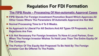 Regulation For FDI Formation 
The FIPB Route – Processing Of Non-automatic Approval Cases 
 FIPB Stands For Foreign Investment Promotion Board Which Approves All 
Other Cases Where The Parameters Of Automatic Approval Are Not Met. 
 Normal Processing Time Is 4 To 6 Weeks. 
 Its Approach Is Liberal For All Sectors And All Types Of Proposals, And 
Rejections Are Few. 
 It Is Not Necessary For Foreign Investors To Have A Local Partner, Even 
When The Foreign Investor Wishes To Hold Less Than The Entire Equity Of 
The Company. 
 The Portion Of The Equity Not Proposed To Be Held By The Foreign 
Investor Can Be Offered To The Public. 
 