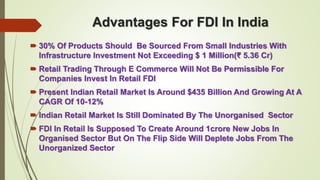 Advantages For FDI In India 
 30% Of Products Should Be Sourced From Small Industries With 
Infrastructure Investment Not Exceeding $ 1 Million(₹ 5.36 Cr) 
 Retail Trading Through E Commerce Will Not Be Permissible For 
Companies Invest In Retail FDI 
 Present Indian Retail Market Is Around $435 Billion And Growing At A 
CAGR Of 10-12% 
 Indian Retail Market Is Still Dominated By The Unorganised Sector 
 FDI In Retail Is Supposed To Create Around 1crore New Jobs In 
Organised Sector But On The Flip Side Will Deplete Jobs From The 
Unorganized Sector 
 