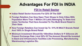 Advantages For FDI In INDIA 
FDI In Retail Sector 
 Indian Retail Sector Accounts For 22% Of The GDP 
 Foreign Retailers Can Now Open Their Shops In Only Cities With 
Population More Than 1 Million (10 Lakh) Belonging To State And 
Union Territories That Have Acceded To The Multi Brand Retail In 
Their State 
 Now Foreign Retailers Can Invest Up To 51% IN MULTI Brands Retail 
And 100% In Single Brand Retail 
 Minimum Investment Should Be 100million Dollars 0r ₹ 535crore (At 
Present Exchange Rate ) And 50% Of The Amount Should Be Invested 
In Back-end Infrastructure Facilities Like Processing, Manufacturing 
Warehousing Logistics Etc. 
 