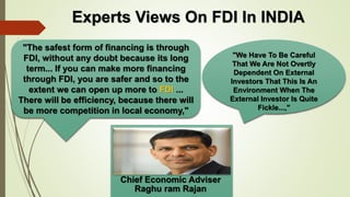 Experts Views On FDI In INDIA 
"The safest form of financing is through 
FDI, without any doubt because its long 
term... If you can make more financing 
through FDI, you are safer and so to the 
extent we can open up more to FDI ... 
There will be efficiency, because there will 
be more competition in local economy," 
Chief Economic Adviser 
Raghu ram Rajan 
"We Have To Be Careful 
That We Are Not Overtly 
Dependent On External 
Investors That This Is An 
Environment When The 
External Investor Is Quite 
Fickle...," 
 
