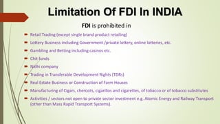 Limitation Of FDI In INDIA 
FDI is prohibited in 
 Retail Trading (except single brand product retailing) 
 Lottery Business including Government /private lottery, online lotteries, etc. 
 Gambling and Betting including casinos etc. 
 Chit funds 
 Nidhi company 
 Trading in Transferable Development Rights (TDRs) 
 Real Estate Business or Construction of Farm Houses 
 Manufacturing of Cigars, cheroots, cigarillos and cigarettes, of tobacco or of tobacco substitutes 
 Activities / sectors not open to private sector investment e.g. Atomic Energy and Railway Transport 
(other than Mass Rapid Transport Systems). 
 