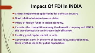 Impact Of FDI In INDIA 
Creates employment opportunity for domestic country. 
Good relation between two countries. 
Inflow of foreign funds in Indian economy. 
It creates the competition among the domestic company and MNC in 
this way domestic co can increase their efficiency. 
Creating good capital market in India. 
Government earns in the form of licenses fees, registration fees, 
taxes which is spend for public expenditure. 
 