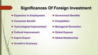 Significances Of Foreign Investment 
 Expansion In Employment 
 Consumer Benefit 
 Technological Improvement 
 Cultural Improvement 
 Import Export 
 Growth In Economy 
 Government Benefits 
 Competition 
 Managerial Revolution 
 Global Exposer 
 Global Relationship 
 