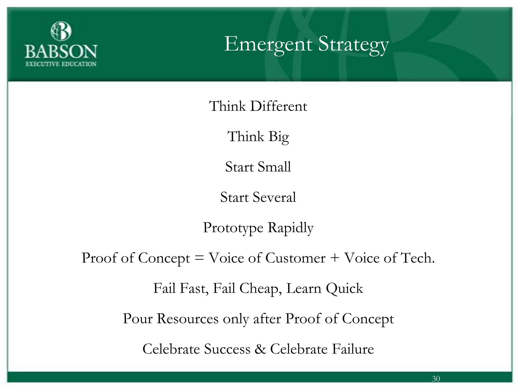 Emergent Strategy

                   Think Different
                      Think Big
                      Start Small
                     Start Several
                  Prototype Rapidly
Proof of Concept = Voice of Customer + Voice of Tech.
          Fail Fast, Fail Cheap, Learn Quick
      Pour Resources only after Proof of Concept
         Celebrate Success & Celebrate Failure
                                                    30
 