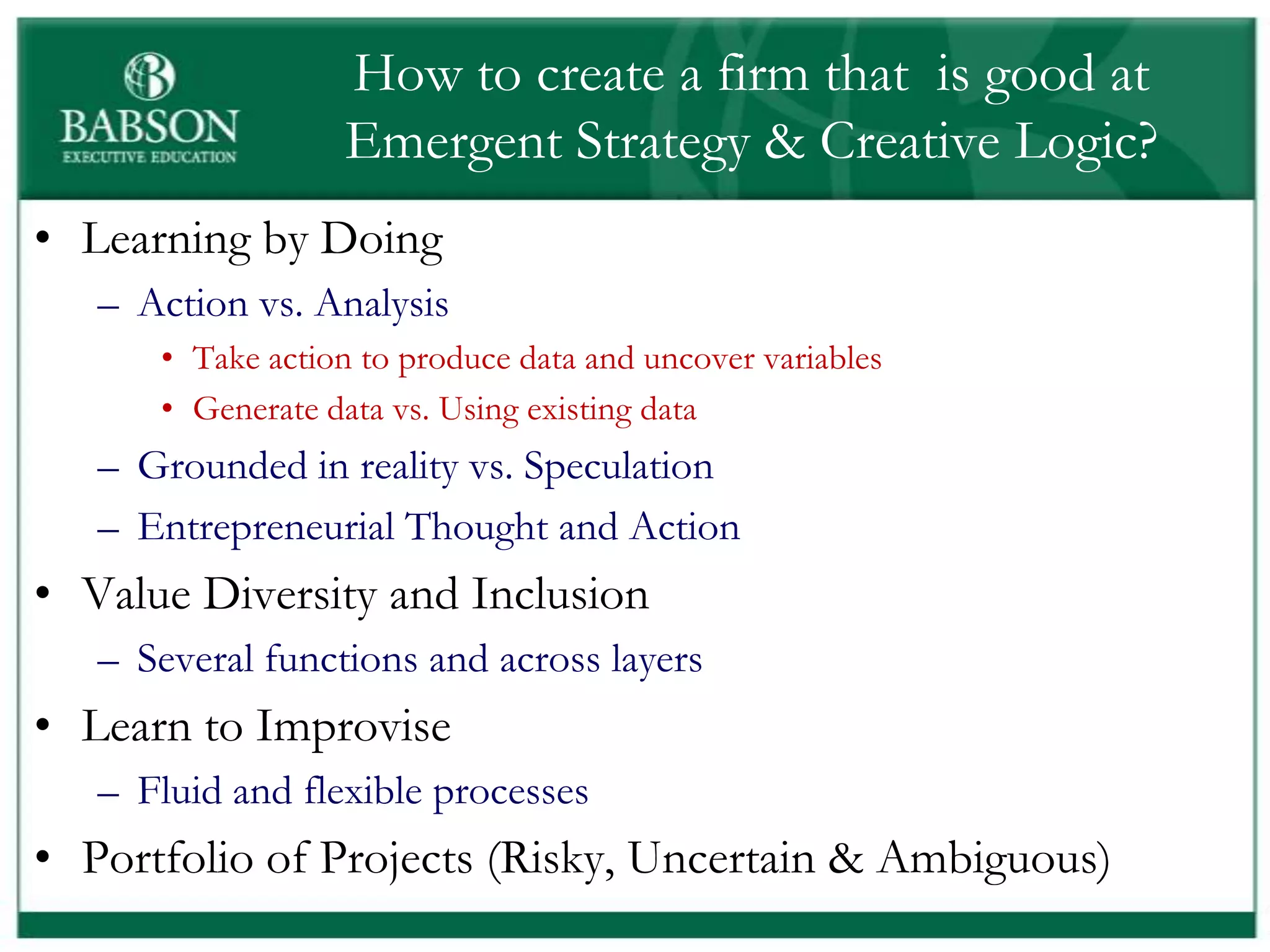 How to create a firm that is good at
                  Emergent Strategy & Creative Logic?
• Learning by Doing
   – Action vs. Analysis
      • Take action to produce data and uncover variables
      • Generate data vs. Using existing data
   – Grounded in reality vs. Speculation
   – Entrepreneurial Thought and Action
• Value Diversity and Inclusion
   – Several functions and across layers
• Learn to Improvise
   – Fluid and flexible processes
• Portfolio of Projects (Risky, Uncertain & Ambiguous)
 