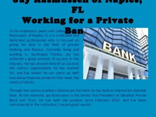 Jay Rasmussen of Naples,
FL
Working for a Private
BankTo his employers, peers and colleagues, Jay
Rasmussen of Naples, FL is a motivated and
dedicated professional who is focused on
giving his best in the field of private
banking and finance. Currently living and
working in Southwest Florida, Jay has
achieved a great amount of success in the
industry. He has proved himself an asset at
the various organizations he has worked
for, and has shown he can come up with
innovative financial products that meet the
needs of clients.
Through the various positions Rasmussen has held, he has built an impressive clientele
base. At the moment, Jay Rasmussen is the Senior Vice President at Gibraltar Private
Bank and Trust. He has held the position since February 2012, and has been
instrumental in the institution’s recent good results.
 