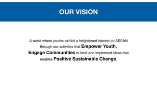 A world where youths exhibit a heightened interest on ASEAN 
through our activities that Empower Youth, 
Engage Communities to instil and implement ideas that 
enables Positive Sustainable Change.
OUR VISION
 