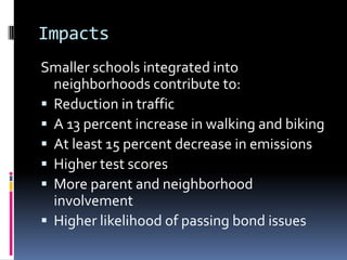 Impacts
Smaller schools integrated into
neighborhoods contribute to:
 Reduction in traffic
 A 13 percent increase in walking and biking
 At least 15 percent decrease in emissions
 Higher test scores
 More parent and neighborhood
involvement
 Higher likelihood of passing bond issues
 