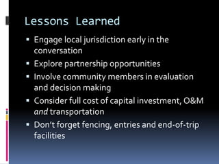 Lessons Learned
 Engage local jurisdiction early in the
conversation
 Explore partnership opportunities
 Involve community members in evaluation
and decision making
 Consider full cost of capital investment, O&M
and transportation
 Don’t forget fencing, entries and end-of-trip
facilities
 