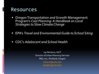 Resources
 OregonTransportation and Growth Management
Program’s Cool Planning: A Handbook on Local
Strategies to Slow Climate Change
 EPA’s Travel and Environmental Guide to School Siting
 CDC’s Adolescent and School Health
Jay Renkens, AICP
Director of Urban Planning Services
MIG, Inc.; Portland, Oregon
www.migcom.com
jayr@migcom.com
 