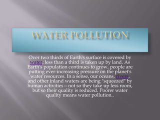 Water pollutionOver two thirds of Earth's surface is covered by water; less than a third is taken up by land. As Earth's population continues to grow, people are putting ever-increasing pressure on the planet's water resources. In a sense, our oceans, rivers, and other inland waters are being "squeezed" by human activities—not so they take up less room, but so their quality is reduced. Poorer water quality means water pollution.. 