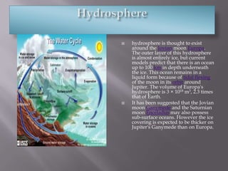 Hydrospherehydrosphere is thought to exist around the Jovian moon Europa. The outer layer of this hydrosphere is almost entirely ice, but current models predict that there is an ocean up to 100km in depth underneath the ice. This ocean remains in a liquid form because of tidal flexing of the moon in its orbit around Jupiter. The volume of Europa's hydrosphere is 3×1018m3, 2.3 times that of Earth.It has been suggested that the Jovian moon Ganymede and the Saturnian moon Enceladus may also possess sub-surface oceans. However the ice covering is expected to be thicker on Jupiter's Ganymede than on Europa.