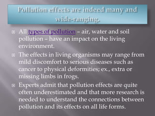 Pollution effects are indeed many and wide-ranging.All types of pollution – air, water and soil pollution – have an impact on the living environment. The effects in living organisms may range from mild discomfort to serious diseases such as cancer to physical deformities; ex., extra or missing limbs in frogs. Experts admit that pollution effects are quite often underestimated and that more research is needed to understand the connections between pollution and its effects on all life forms. 