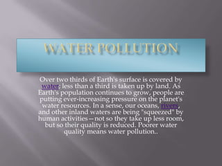 Water pollution Over two thirds of Earth's surface is covered by water; less than a third is taken up by land. As Earth's population continues to grow, people are putting ever-increasing pressure on the planet's water resources. In a sense, our oceans, rivers, and other inland waters are being "squeezed" by human activities—not so they take up less room, but so their quality is reduced. Poorer water quality means water pollution..  