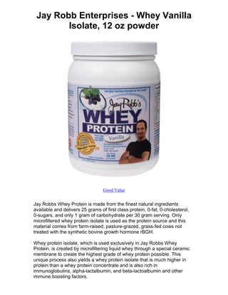 Jay Robb Enterprises - Whey Vanilla
        Isolate, 12 oz powder




                                  Good Value


Jay Robbs Whey Protein is made from the finest natural ingredients
available and delivers 25 grams of first class protein, 0-fat, 0-cholesterol,
0-sugars, and only 1 gram of carbohydrate per 30 gram serving. Only
microfiltered whey protein isolate is used as the protein source and this
material comes from farm-raised, pasture-grazed, grass-fed cows not
treated with the synthetic bovine growth hormone rBGH.

Whey protein isolate, which is used exclusively in Jay Robbs Whey
Protein, is created by microfiltering liquid whey through a special ceramic
membrane to create the highest grade of whey protein possible. This
unique process also yields a whey protein isolate that is much higher in
protein than a whey protein concentrate and is also rich in
immunoglobulins, alpha-lactalbumin, and beta-lactoalbumin and other
immune boosting factors.
 