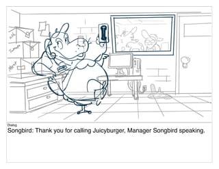 Dialog
Songbird: Thank you for calling Juicyburger, Manager Songbird speaking.
 