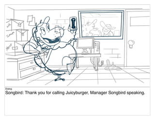 Dialog
Songbird: Thank you for calling Juicyburger, Manager Songbird speaking.
 