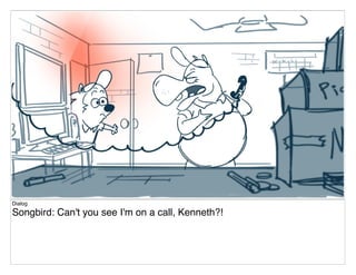 Dialog
Songbird: Can't you see I'm on a call, Kenneth?!
 