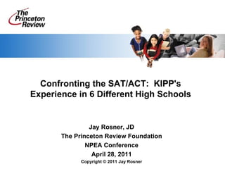 Confronting the SAT/ACT:  KIPP's Experience in 6 Different High Schools Jay Rosner, JD The Princeton Review Foundation NPEA Conference April 28, 2011 Copyright © 2011 Jay Rosner 