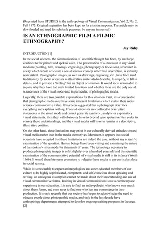 (Reprinted from STUDIES in the anthropology of Visual Communication, Vol. 2, No. 2,
Fall 1975. Original pagination has been kept so for citation purposes. The article may be
downloaded and used for scholarly purposes by anyone interested.)

IS AN ETHNOGRAPHIC FILM A FILMIC
ETHNOGRAPHY?
                                                                                   Jay Ruby
INTRODUCTION [1]
In the social sciences, the communication of scientific thought has been, by and large,
confined to the printed and spoken word. The presentation of a statement in any visual
medium (painting, film, drawings, engravings, photography or television), structured in
a way which would articulate a social science concept other than description, is virtually
nonexistent. Photographic images, as well as drawings, engraving, etc., have been used
traditionally by social scientists as illustrative materials-to describe, to amplify, to fill in
details, and to provide a "feeling" for an object or situation. It would seem reasonable to
inquire why they have had such limited functions and whether these are the only social
science uses of the visual mode-and, in particular, of photographic media.
Logically, there are two possible explanations for this situation. First, it is conceivable
that photographic media may have some inherent limitations which curtail their social
science communicative value. It has been suggested that a photograph describes
everything and explains nothing. If social scientists are confined to descriptive
statements in the visual mode and cannot generate synthetic, analytic or explanatory
visual statements, then they will obviously have to depend upon spoken/written codes to
convey these understandings, and the visual media will have to remain in a descriptive,
illustrative position.
On the other hand, these limitations may exist in our culturally derived attitudes toward
visual media rather than in the media themselves. Moreover, it appears that social
scientists have accepted that these limitations are indeed the case, without any scientific
examination of the question. Human beings have been writing and examining the nature
of the spoken/written mode for thousands of years. The technology necessary to
produce photographic images is only slightly over a hundred years old and the scientific
examination of the communicative potential of visual media is still in its infancy (Worth
1966). It would therefore seem premature to relegate these media to any particular place
in social science.
While it is reasonable to expect anthropologists and other educated members of our
culture to be highly sophisticated, competent, and self-conscious about speaking and
writing, an analogous assumption cannot be made about their understanding and use of
visual communicative forms. Training in visual communication is not a commonplace
experience in our education. It is rare to find an anthropologist who knows very much
about these forms, and even rarer to find one who has any competence in their
production. It is only recently that our society has begun to acknowledge the need to
educate people about photographic media, and only in the last decade have
anthropology departments attempted to develop ongoing training programs in the area.
[2]
 