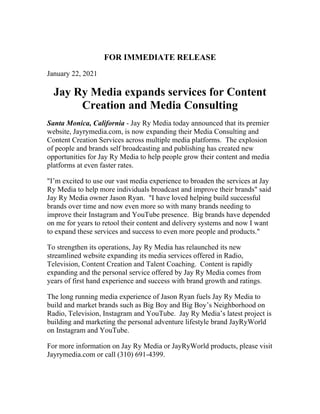 FOR IMMEDIATE RELEASE
January 22, 2021
Jay Ry Media expands services for Content
Creation and Media Consulting
Santa Monica, California - Jay Ry Media today announced that its premier
website, Jayrymedia.com, is now expanding their Media Consulting and
Content Creation Services across multiple media platforms. The explosion
of people and brands self broadcasting and publishing has created new
opportunities for Jay Ry Media to help people grow their content and media
platforms at even faster rates.
"I’m excited to use our vast media experience to broaden the services at Jay
Ry Media to help more individuals broadcast and improve their brands" said
Jay Ry Media owner Jason Ryan. "I have loved helping build successful
brands over time and now even more so with many brands needing to
improve their Instagram and YouTube presence. Big brands have depended
on me for years to retool their content and delivery systems and now I want
to expand these services and success to even more people and products."
To strengthen its operations, Jay Ry Media has relaunched its new
streamlined website expanding its media services offered in Radio,
Television, Content Creation and Talent Coaching. Content is rapidly
expanding and the personal service offered by Jay Ry Media comes from
years of first hand experience and success with brand growth and ratings.
The long running media experience of Jason Ryan fuels Jay Ry Media to
build and market brands such as Big Boy and Big Boy’s Neighborhood on
Radio, Television, Instagram and YouTube. Jay Ry Media’s latest project is
building and marketing the personal adventure lifestyle brand JayRyWorld
on Instagram and YouTube.
For more information on Jay Ry Media or JayRyWorld products, please visit
Jayrymedia.com or call (310) 691-4399.
 