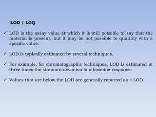 LOD / LOQ
 LOD is the assay value at which it is still possible to say that the
material is present, but it may be not possible to quantify with a
specific value.
 LOD is typically estimated by several techniques.
 For example, for chromatographic techniques, LOD is estimated at
three times the standard deviation of a baseline response.
 Values that are below the LOD are generally reported as < LOD.
 