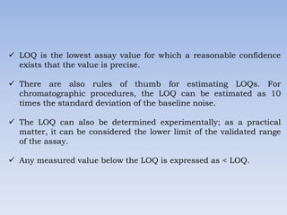  LOQ is the lowest assay value for which a reasonable confidence
exists that the value is precise.
 There are also rules of thumb for estimating LOQs. For
chromatographic procedures, the LOQ can be estimated as 10
times the standard deviation of the baseline noise.
 The LOQ can also be determined experimentally; as a practical
matter, it can be considered the lower limit of the validated range
of the assay.
 Any measured value below the LOQ is expressed as < LOQ.
 