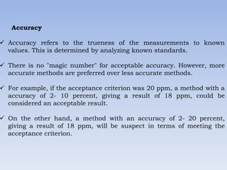 Accuracy
 Accuracy refers to the trueness of the measurements to known
values. This is determined by analyzing known standards.
 There is no "magic number" for acceptable accuracy. However, more
accurate methods are preferred over less accurate methods.
 For example, if the acceptance criterion was 20 ppm, a method with a
accuracy of 2- 10 percent, giving a result of 18 ppm, could be
considered an acceptable result.
 On the other hand, a method with an accuracy of 2- 20 percent,
giving a result of 18 ppm, will be suspect in terms of meeting the
acceptance criterion.
 