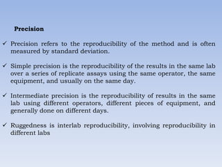 Precision
 Precision refers to the reproducibility of the method and is often
measured by standard deviation.
 Simple precision is the reproducibility of the results in the same lab
over a series of replicate assays using the same operator, the same
equipment, and usually on the same day.
 Intermediate precision is the reproducibility of results in the same
lab using different operators, different pieces of equipment, and
generally done on different days.
 Ruggedness is interlab reproducibility, involving reproducibility in
different labs
 