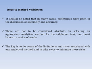 Keys to Method Validation
 It should be noted that in many cases, preferences were given in
the discussion of specificity and accuracy.
 These are not to be considered absolute. In selecting an
appropriate analytical method for the validation task, one must
balance a series of needs.
 The key is to be aware of the limitations and risks associated with
any analytical method and to take steps to minimize those risks.
 