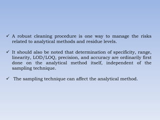  A robust cleaning procedure is one way to manage the risks
related to analytical methods and residue levels.
 It should also be noted that determination of specificity, range,
linearity, LOD/LOQ, precision, and accuracy are ordinarily first
done on the analytical method itself, independent of the
sampling technique.
 The sampling technique can affect the analytical method.
 