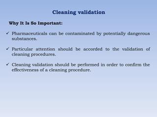 Cleaning validation
Why It Is So Important:
 Pharmaceuticals can be contaminated by potentially dangerous
substances.
 Particular attention should be accorded to the validation of
cleaning procedures.
 Cleaning validation should be performed in order to confirm the
effectiveness of a cleaning procedure.
 