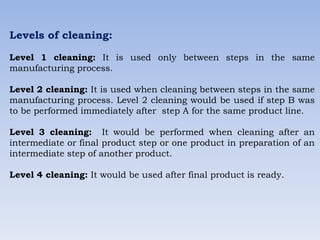 Levels of cleaning:
Level 1 cleaning: It is used only between steps in the same
manufacturing process.
Level 2 cleaning: It is used when cleaning between steps in the same
manufacturing process. Level 2 cleaning would be used if step B was
to be performed immediately after step A for the same product line.
Level 3 cleaning: It would be performed when cleaning after an
intermediate or final product step or one product in preparation of an
intermediate step of another product.
Level 4 cleaning: It would be used after final product is ready.
 