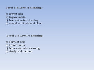 Level 1 & Level 2 cleaning :
a) lowest risk
b) higher limits
c) less extensive cleaning
d) visual verification of clean
Level 3 & Level 4 cleaning:
a) Highest risk
b) Lower limits
c) More extensive cleaning
d) Analytical method
 