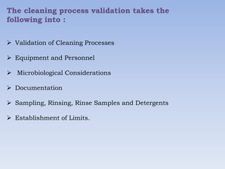 The cleaning process validation takes the
following into :
 Validation of Cleaning Processes
 Equipment and Personnel
 Microbiological Considerations
 Documentation
 Sampling, Rinsing, Rinse Samples and Detergents
 Establishment of Limits.
 