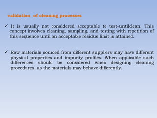 validation of cleaning processes
 It is usually not considered acceptable to test-untilclean. This
concept involves cleaning, sampling, and testing with repetition of
this sequence until an acceptable residue limit is attained.
 Raw materials sourced from different suppliers may have different
physical properties and impurity profiles. When applicable such
differences should be considered when designing cleaning
procedures, as the materials may behave differently.
 