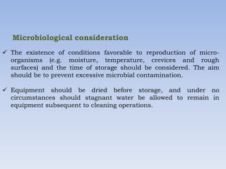Microbiological consideration
 The existence of conditions favorable to reproduction of micro-
organisms (e.g. moisture, temperature, crevices and rough
surfaces) and the time of storage should be considered. The aim
should be to prevent excessive microbial contamination.
 Equipment should be dried before storage, and under no
circumstances should stagnant water be allowed to remain in
equipment subsequent to cleaning operations.
 