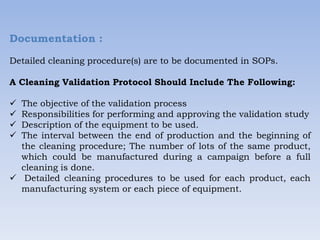 Documentation :
Detailed cleaning procedure(s) are to be documented in SOPs.
A Cleaning Validation Protocol Should Include The Following:
 The objective of the validation process
 Responsibilities for performing and approving the validation study
 Description of the equipment to be used.
 The interval between the end of production and the beginning of
the cleaning procedure; The number of lots of the same product,
which could be manufactured during a campaign before a full
cleaning is done.
 Detailed cleaning procedures to be used for each product, each
manufacturing system or each piece of equipment.
 