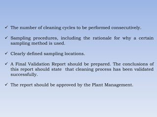  The number of cleaning cycles to be performed consecutively.
 Sampling procedures, including the rationale for why a certain
sampling method is used.
 Clearly defined sampling locations.
 A Final Validation Report should be prepared. The conclusions of
this report should state that cleaning process has been validated
successfully.
 The report should be approved by the Plant Management.
 