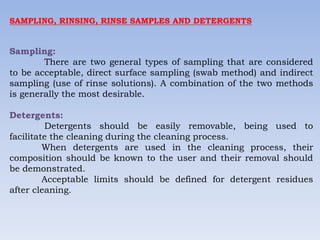 SAMPLING, RINSING, RINSE SAMPLES AND DETERGENTS
Sampling:
There are two general types of sampling that are considered
to be acceptable, direct surface sampling (swab method) and indirect
sampling (use of rinse solutions). A combination of the two methods
is generally the most desirable.
Detergents:
Detergents should be easily removable, being used to
facilitate the cleaning during the cleaning process.
When detergents are used in the cleaning process, their
composition should be known to the user and their removal should
be demonstrated.
Acceptable limits should be defined for detergent residues
after cleaning.
 