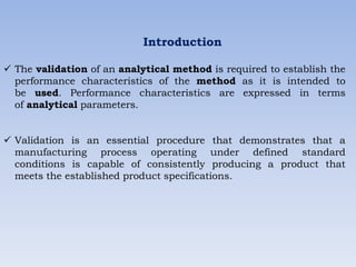 Introduction
 The validation of an analytical method is required to establish the
performance characteristics of the method as it is intended to
be used. Performance characteristics are expressed in terms
of analytical parameters.
 Validation is an essential procedure that demonstrates that a
manufacturing process operating under defined standard
conditions is capable of consistently producing a product that
meets the established product specifications.
 