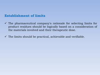 Establishment of limits
 The pharmaceutical company's rationale for selecting limits for
product residues should be logically based on a consideration of
the materials involved and their therapeutic dose.
 The limits should be practical, achievable and verifiable.
 