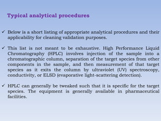Typical analytical procedures
 Below is a short listing of appropriate analytical procedures and their
applicability for cleaning validation purposes.
 This list is not meant to be exhaustive. High Performance Liquid
Chromatography (HPLC) involves injection of the sample into a
chromatographic column, separation of the target species from other
components in the sample, and then measurement of that target
species as it exits the column by ultraviolet (UV) spectroscopy,
conductivity, or ELSD (evaporative light-scattering detection).
 HPLC can generally be tweaked such that it is specific for the target
species. The equipment is generally available in pharmaceutical
facilities.
 